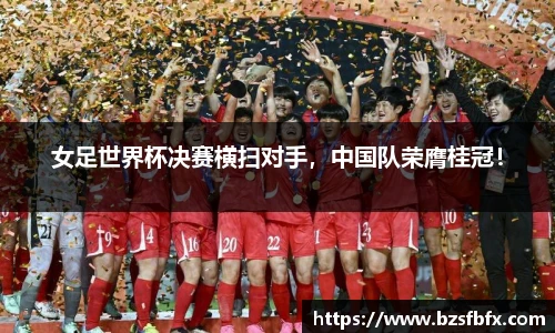 女足世界杯决赛横扫对手，中国队荣膺桂冠！