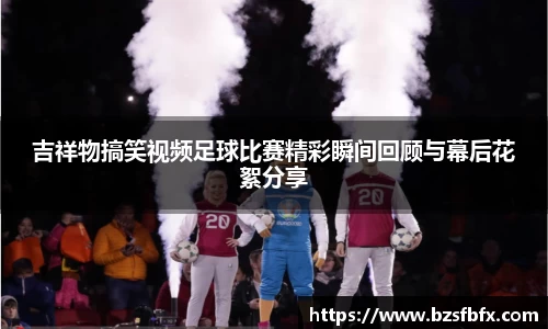 吉祥物搞笑视频足球比赛精彩瞬间回顾与幕后花絮分享