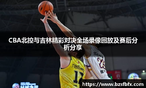 CBA北控与吉林精彩对决全场录像回放及赛后分析分享