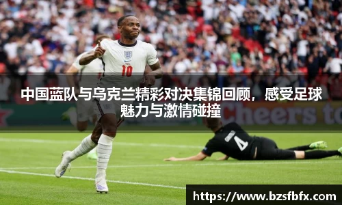 中国蓝队与乌克兰精彩对决集锦回顾，感受足球魅力与激情碰撞