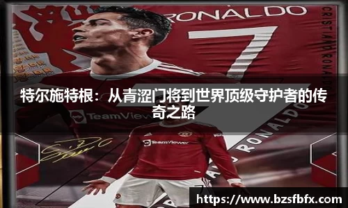 特尔施特根：从青涩门将到世界顶级守护者的传奇之路