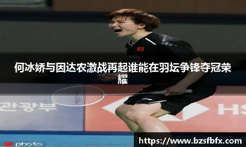 何冰娇与因达农激战再起谁能在羽坛争锋夺冠荣耀